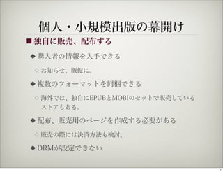 個人・小規模出版の幕開け
■ 独自に販売、配布する

◆   購入者の情報を入手できる
 ◇   お知らせ、販促に。

◆   複数のフォーマットを同梱できる
 ◇   海外では、独自にEPUBとMOBIのセットで販売している
     ストアもある。

◆   配布、販売用のページを作成する必要がある
 ◇   販売の際には決済方法も検討。

◆   DRMが設定できない

                                    7
 