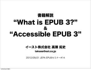 書籍解説
 What is EPUB 3?
               ＆
Accessible EPUB 3

   イースト株式会社 高瀬 拓史
         takase@est.co.jp


   2012/09/21 JEPA EPUBセミナー#14
 