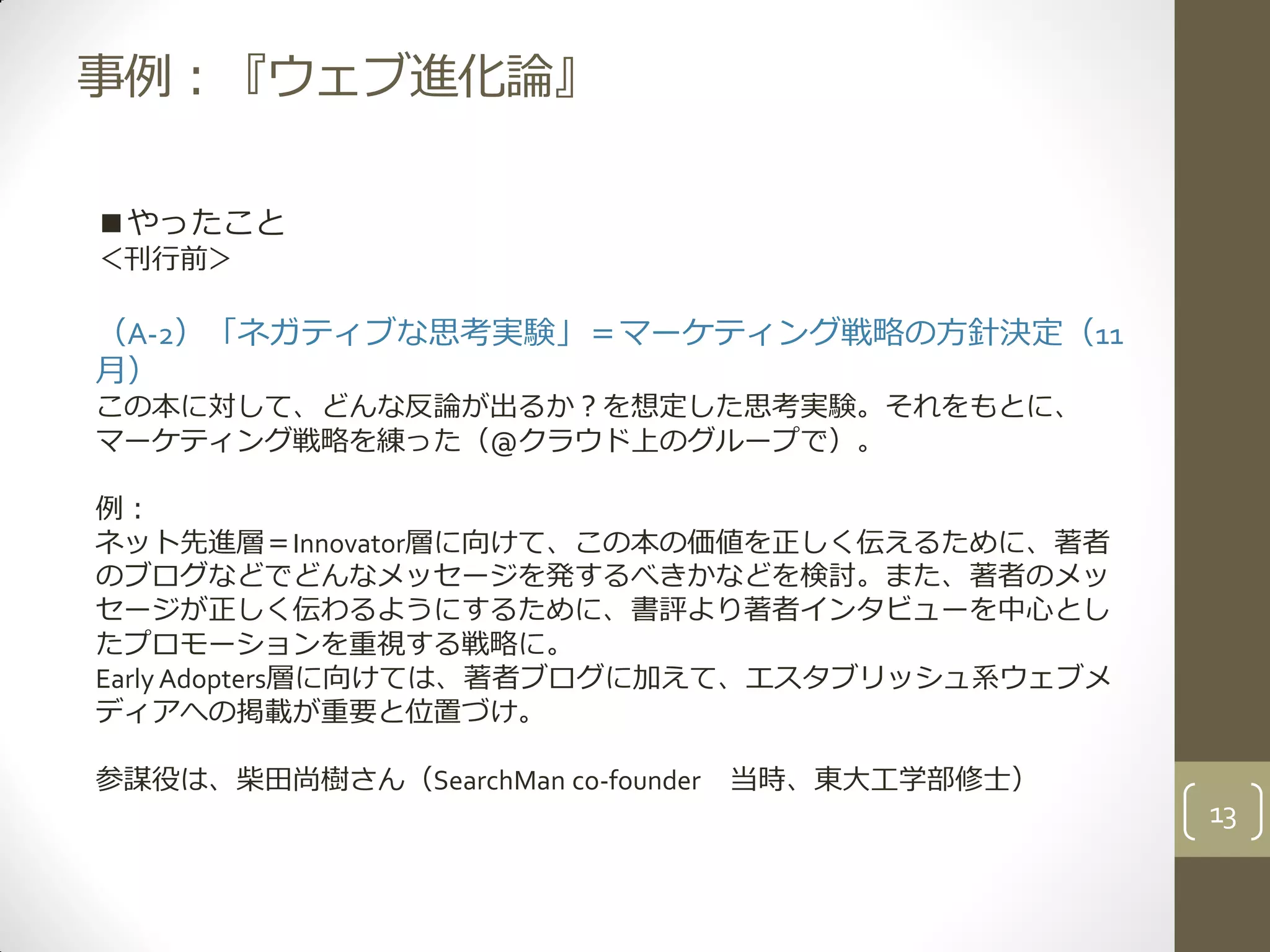 事例：『ウェブ進化論』
■やったこと
＜刊行前＞
（A-2）「ネガティブな思考実験」＝マーケティング戦略の方針決定（11
月）
この本に対して、どんな反論が出るか？を想定した思考実験。それをもとに、
マーケティング戦略を練った（@クラウド上のグループで）。
例：
ネット先進層＝Innovator層に向けて、この本の価値を正しく伝えるために、著者
のブログなどでどんなメッセージを発するべきかなどを検討。また、著者のメッ
セージが正しく伝わるようにするために、書評より著者インタビューを中心とし
たプロモーションを重視する戦略に。
Early Adopters層に向けては、著者ブログに加えて、エスタブリッシュ系ウェブメ
ディアへの掲載が重要と位置づけ。
参謀役は、柴田尚樹さん（SearchMan co-founder 当時、東大工学部修士）
13
 