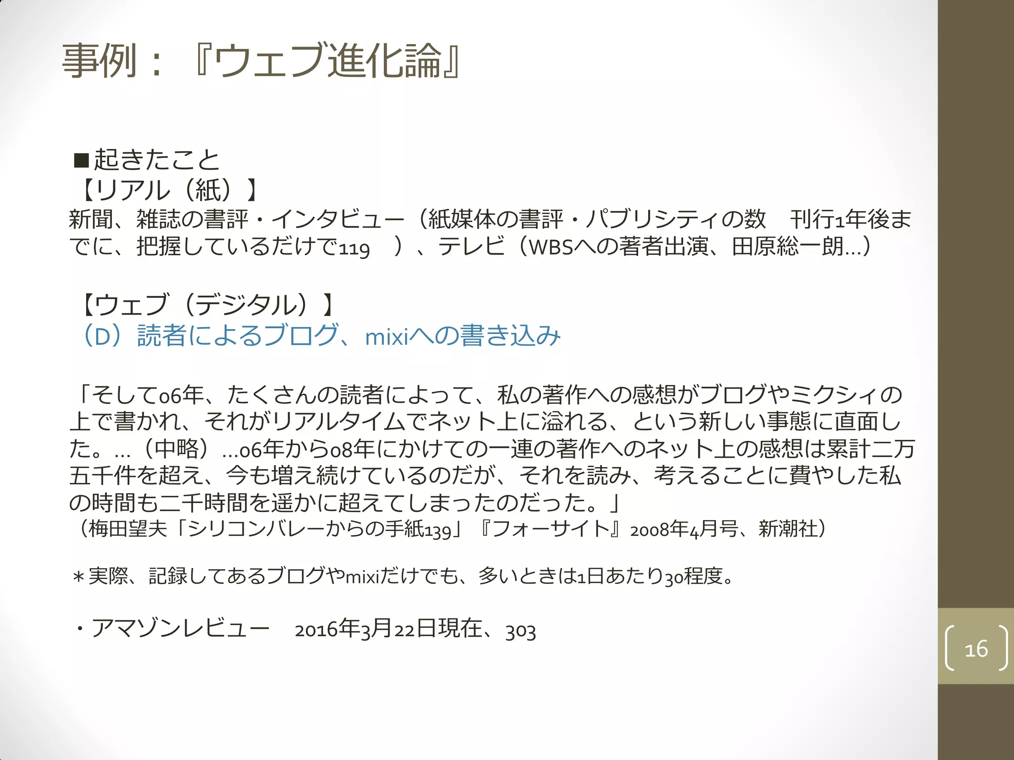 事例：『ウェブ進化論』
■起きたこと
【リアル（紙）】
新聞、雑誌の書評・インタビュー（紙媒体の書評・パブリシティの数 刊行1年後ま
でに、把握しているだけで119 ）、テレビ（WBSへの著者出演、田原総一朗…）
【ウェブ（デジタル）】
（D）読者によるブログ、mixiへの書き込み
「そして06年、たくさんの読者によって、私の著作への感想がブログやミクシィの
上で書かれ、それがリアルタイムでネット上に溢れる、という新しい事態に直面し
た。…（中略）…06年から08年にかけての一連の著作へのネット上の感想は累計二万
五千件を超え、今も増え続けているのだが、それを読み、考えることに費やした私
の時間も二千時間を遥かに超えてしまったのだった。」
（梅田望夫「シリコンバレーからの手紙139」『フォーサイト』2008年4月号、新潮社）
＊実際、記録してあるブログやmixiだけでも、多いときは1日あたり30程度。
・アマゾンレビュー 2016年3月22日現在、303
16
 