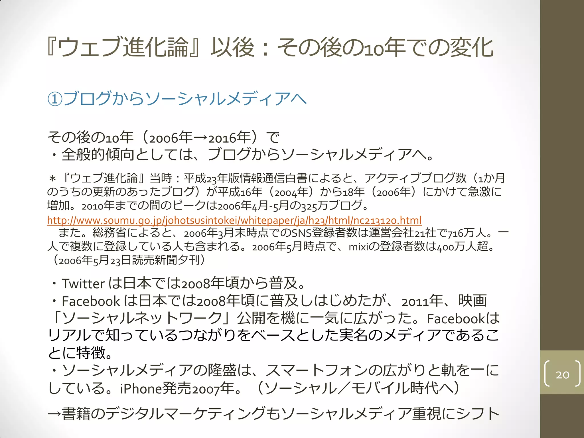 『ウェブ進化論』以後：その後の10年での変化
①ブログからソーシャルメディアへ
その後の10年（2006年→2016年）で
・全般的傾向としては、ブログからソーシャルメディアへ。
＊『ウェブ進化論』当時：平成23年版情報通信白書によると、アクティブブログ数（1か月
のうちの更新のあったブログ）が平成16年（2004年）から18年（2006年）にかけて急激に
増加。2010年までの間のピークは2006年4月-5月の325万ブログ。
http://www.soumu.go.jp/johotsusintokei/whitepaper/ja/h23/html/nc213120.html
また。総務省によると、2006年3月末時点でのSNS登録者数は運営会社21社で716万人。一
人で複数に登録している人も含まれる。2006年5月時点で、mixiの登録者数は400万人超。
（2006年5月23日読売新聞夕刊）
・Twitter は日本では2008年頃から普及。
・Facebook は日本では2008年頃に普及しはじめたが、2011年、映画
「ソーシャルネットワーク」公開を機に一気に広がった。Facebookは
リアルで知っているつながりをベースとした実名のメディアであるこ
とに特徴。
・ソーシャルメディアの隆盛は、スマートフォンの広がりと軌を一に
している。iPhone発売2007年。（ソーシャル／モバイル時代へ）
→書籍のデジタルマーケティングもソーシャルメディア重視にシフト
20
 