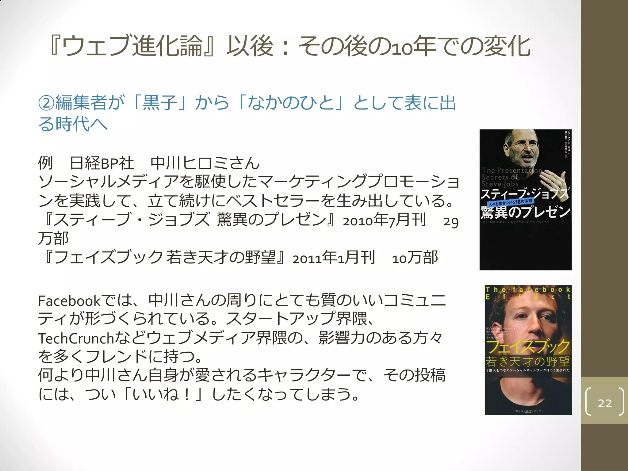 『ウェブ進化論』以後：その後の10年での変化
②編集者が「黒子」から「なかのひと」として表に出
る時代へ
例 日経BP社 中川ヒロミさん
ソーシャルメディアを駆使したマーケティングプロモーショ
ンを実践して、立て続けにベストセラーを生み出している。
『スティーブ・ジョブズ 驚異のプレゼン』2010年7月刊 29
万部
『フェイズブック 若き天才の野望』2011年1月刊 10万部
Facebookでは、中川さんの周りにとても質のいいコミュニ
ティが形づくられている。スタートアップ界隈、
TechCrunchなどウェブメディア界隈の、影響力のある方々
を多くフレンドに持つ。
何より中川さん自身が愛されるキャラクターで、その投稿
には、つい「いいね！」したくなってしまう。 22
 