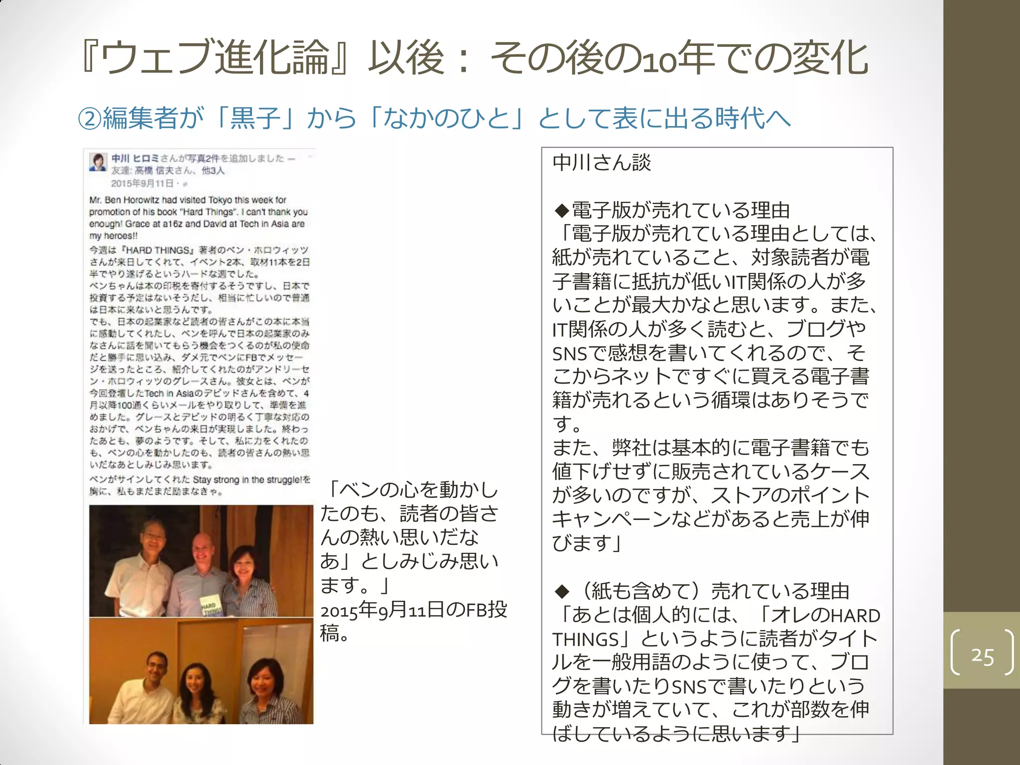 『ウェブ進化論』以後：その後の10年での変化
「ベンの心を動かし
たのも、読者の皆さ
んの熱い思いだな
あ」としみじみ思い
ます。」
2015年9月11日のFB投
稿。
25
②編集者が「黒子」から「なかのひと」として表に出る時代へ
中川さん談
◆電子版が売れている理由
「電子版が売れている理由としては、
紙が売れていること、対象読者が電
子書籍に抵抗が低いIT関係の人が多
いことが最大かなと思います。また、
IT関係の人が多く読むと、ブログや
SNSで感想を書いてくれるので、そ
こからネットですぐに買える電子書
籍が売れるという循環はありそうで
す。
また、弊社は基本的に電子書籍でも
値下げせずに販売されているケース
が多いのですが、ストアのポイント
キャンペーンなどがあると売上が伸
びます」
◆（紙も含めて）売れている理由
「あとは個人的には、「オレのHARD
THINGS」というように読者がタイト
ルを一般用語のように使って、ブロ
グを書いたりSNSで書いたりという
動きが増えていて、これが部数を伸
ばしているように思います」
 