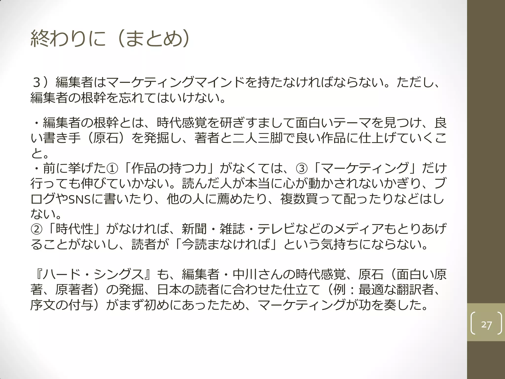 終わりに（まとめ）
３）編集者はマーケティングマインドを持たなければならない。ただし、
編集者の根幹を忘れてはいけない。
・編集者の根幹とは、時代感覚を研ぎすまして面白いテーマを見つけ、良
い書き手（原石）を発掘し、著者と二人三脚で良い作品に仕上げていくこ
と。
・前に挙げた①「作品の持つ力」がなくては、③「マーケティング」だけ
行っても伸びていかない。読んだ人が本当に心が動かされないかぎり、ブ
ログやSNSに書いたり、他の人に薦めたり、複数買って配ったりなどはし
ない。
②「時代性」がなければ、新聞・雑誌・テレビなどのメディアもとりあげ
ることがないし、読者が「今読まなければ」という気持ちにならない。
『ハード・シングス』も、編集者・中川さんの時代感覚、原石（面白い原
著、原著者）の発掘、日本の読者に合わせた仕立て（例：最適な翻訳者、
序文の付与）がまず初めにあったため、マーケティングが功を奏した。
27
 