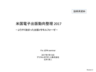 米国電子出版動向整理 2017
－ようやく始まった出版メタモルフォーゼ－
For JEPA seminar
2017年7月13日
デジタルタグボート株式会社
辻本 英二
Revision 2
説明用資料
 