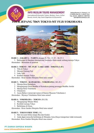TOUR JEPANG 7D6N TOKYO-MT FUJI-YOKOHAMA
HARI 1 : JAKARTA – NARITA dengan JL 726 / 21.25 – 06.35+1
1. Berkumpul di Bandara International Soekarno Hatta untuk terbang menuju Tokyo
Akomodasi : Bermalam di pesawat
HARI 2 : TOKYO – MT. FUJI – LAKE ASHI – TOKYO ( L/D )
1. Tiba di Tokyo
2. Menuju Gunung Fuji
3. Lake Ashi
4. kembali menuju Tokyo
Akomodasi : Rose Garden Shinjuku Hotel atau setaraf
HARI 3 : TOKYO – KAMAKURA – YOKOHAMA ( B/L/D )
1. Menuju Kota Kamakura
2. Mengunjungi Great Buddha of Kamakura patung perunggu Buddha Amida
3. Menuju Kota Yokohama
4. Chinatown
5. Acara Bebas ( mencicipi ramen di Ramen Museum Yokohama )
Akomodasi : Mystays Yokohama Hotel atau setaraf
HARI 4 : YOKOHAMA – TOKYO ( B/L/D)
1. Mengunjungi Minato Mirai
2. Kembali menuju Tokyo
3. Berbelanja di Ginza
Akomodasi : Rose Garden Shinjuku Hotel atau setaraf
HARI 5 : TOKYO FREE TIME ( B )
1. Hari ini acara bebas (tanpa Bus dan Guide)
2. Anda dapat mencoba berbelanja di Shinjuku Area (biaya transportasi tidak termasuk)
Akomodasi: Rose Garden Shinjuku Hotel atau setaraf
 