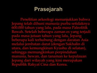 PrasejarahPenelitianarkeologimenunjukkanbahwaJepangtelahdihunimanusiapurbasetidaknya 600.000 tahun yang lalu, padamasaPaleolitikBawah. Setelahbeberapazamanes yang terjadipadamasajutaantahun yang lalu, Jepangbeberapa kali terhubungdengandaratan Asia melaluijembatandarat (dengan Sakhalin diutara, dankemungkinan Kyushudiselatan), sehinggamemungkinkanperpindahanmanusia, hewan, dantanamankekepulauanJepangdariwilayah yang kinimerupakanRepublik Rakyat Cinadan Korea.