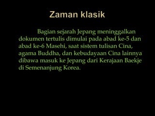 ZamanklasikBagiansejarahJepangmeninggalkandokumentertulisdimulaipadaabad ke-5 danabad ke-6 Masehi, saatsistemtulisanCina, agama Buddha, dankebudayaanCinalainnyadibawamasukkeJepangdariKerajaanBaekjediSemenanjung Korea.
