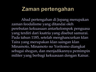 ZamanpertengahanAbad pertengahandiJepangmerupakanzamanfeodalisme yang ditandaiolehperebutankekuasaanantarkelompokpenguasa yang terdiridariksatria yang disebut samurai. Padatahun 1185, setelahmenghancurkanklanTaira yang merupakanklansainganklanMinamoto, Minamoto no Yoritomodiangkatsebagai shogun, danmenjadikannyapemimpinmiliter yang berbagikekuasaandenganKaisar.