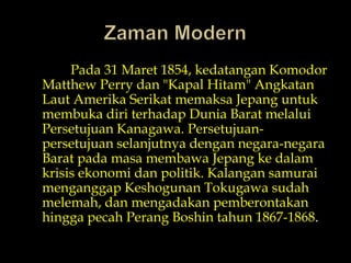 Zaman ModernPada 31 Maret 1854, kedatanganKomodor Matthew Perrydan "KapalHitam" AngkatanLautAmerikaSerikatmemaksaJepanguntukmembukadiriterhadapDunia Barat melaluiPersetujuan Kanagawa. Persetujuan-persetujuanselanjutnyadengannegara-negara Barat padamasamembawaJepangkedalamkrisisekonomidanpolitik. Kalangan samurai menganggapKeshogunan Tokugawa sudahmelemah, danmengadakanpemberontakanhinggapecahPerangBoshintahun 1867-1868.