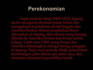 PerekonomianSejakperiode Meiji (1868-1912), Jepangmulaimenganutekonomipasarbebasdanmengadopsikapitalisme model InggrisdanAmerikaSerikat. Sistempendidikan Barat diterapkandiJepang, danribuanorangJepangdikirimkeAmerikaSerikatdanEropauntukbelajar. Lebihdari 3.000 orangEropadanAmerikadidatangkansebagaitenagapengajardiJepang. Padaawalperiode Meiji, pemerintahmembangunjalankeretaapi, jalanraya, danmemulaireformasikepemilikantanah.