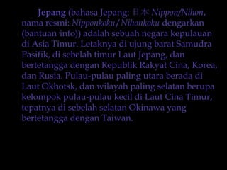 Jepang (bahasaJepang: 日本 Nippon/Nihon, namaresmi: Nipponkoku/Nihonkokudengarkan (bantuan·info)) adalahsebuahnegarakepulauandi Asia Timur. LetaknyadiujungbaratSamudraPasifik, disebelahtimurLautJepang, danbertetanggadenganRepublik Rakyat Cina, Korea, danRusia. Pulau-pulau paling utaraberadadiLaut Okhotsk, danwilayah paling selatanberupakelompokpulau-pulaukecildiLautCinaTimur, tepatnyadisebelahselatan Okinawa yang bertetanggadengan Taiwan.