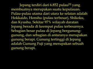 Jepangterdiridari 6.852 pulau[9] yang membuatnyamerupakansuatukepulauan. Pulau-pulauutamadariutarakeselatanadalah Hokkaido, Honshu (pulauterbesar), Shikoku, dan Kyushu. Sekitar 97% wilayahdaratanJepangberadadikeempatpulauterbesarnya. SebagianbesarpulaudiJepangbergunung-gunung, dansebagiandiantaranyamerupakangunungberapi. GunungtertinggidiJepangadalahGunung Fuji yang merupakansebuahgunungberapi. 