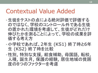 Contextual Value Added
• 生徒をテストの点による絶対評価で評価する
のではなく、学校のコントロール外である生徒
の置かれた環境を考慮して、生徒がどれだけ
伸びたかを測ることによって、学校の成果を評
価する考え方
• 小学校であれば、2年生 (KS1) 終了時と6年
生 (KS2) 終了時を比較
• 性別, 特別な支援, 給食補助, 母国語, 転校,
人種, 誕生月, 保護の経験, 居住地域の貧困
度の8つのファクターを考慮
12
 