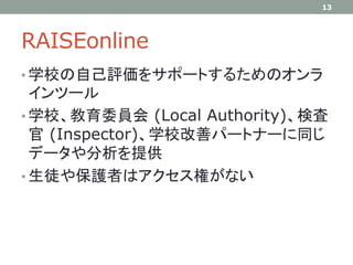 RAISEonline
• 学校の自己評価をサポートするためのオンラ
インツール
• 学校、教育委員会 (Local Authority)、検査
官 (Inspector)、学校改善パートナーに同じ
データや分析を提供
• 生徒や保護者はアクセス権がない
13
 