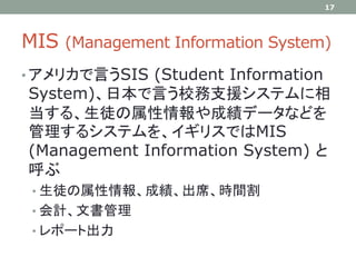 MIS (Management Information System)
• アメリカで言うSIS (Student Information
System)、日本で言う校務支援システムに相
当する、生徒の属性情報や成績データなどを
管理するシステムを、イギリスではMIS
(Management Information System) と
呼ぶ
• 生徒の属性情報、成績、出席、時間割
• 会計、文書管理
• レポート出力
17
 
