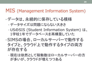 MIS (Management Information System)
• データは、永続的に保存している模様
• データサイズは問題にならない大きさ
• USのSIS (Student Information System) は、
1学校1年でデータベースを再構築していた
• SIMSの場合、ローカルサーバーで動作する
タイプと、クラウド上で動作するタイプの両方
が存在する
• 現在は依然として稼働数はローカルサーバーの方
が多いが、クラウドが増えつつある
20
 