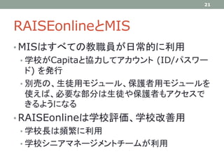 RAISEonlineとMIS
• MISはすべての教職員が日常的に利用
• 学校がCapitaと協力してアカウント (ID/パスワー
ド) を発行
• 別売の、生徒用モジュール、保護者用モジュールを
使えば、必要な部分は生徒や保護者もアクセスで
きるようになる
• RAISEonlineは学校評価、学校改善用
• 学校長は頻繁に利用
• 学校シニアマネージメントチームが利用
21
 