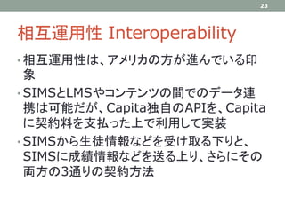 相互運用性 Interoperability
• 相互運用性は、アメリカの方が進んでいる印
象
• SIMSとLMSやコンテンツの間でのデータ連
携は可能だが、Capita独自のAPIを、Capita
に契約料を支払った上で利用して実装
• SIMSから生徒情報などを受け取る下りと、
SIMSに成績情報などを送る上り、さらにその
両方の3通りの契約方法
23
 
