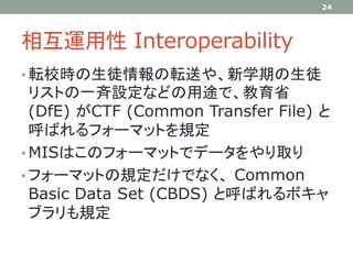 相互運用性 Interoperability
• 転校時の生徒情報の転送や、新学期の生徒
リストの一斉設定などの用途で、教育省
(DfE) がCTF (Common Transfer File) と
呼ばれるフォーマットを規定
• MISはこのフォーマットでデータをやり取り
• フォーマットの規定だけでなく、 Common
Basic Data Set (CBDS) と呼ばれるボキャ
ブラリも規定
24
 