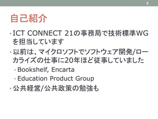 自己紹介
• ICT CONNECT 21の事務局で技術標準WG
を担当しています
• 以前は、マイクロソフトでソフトウェア開発/ロー
カライズの仕事に20年ほど従事していました
• Bookshelf, Encarta
• Education Product Group
• 公共経営/公共政策の勉強も
3
 