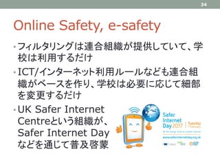 Online Safety, e-safety
• フィルタリングは連合組織が提供していて、学
校は利用するだけ
• ICT/インターネット利用ルールなども連合組
織がベースを作り、学校は必要に応じて細部
を変更するだけ
• UK Safer Internet
Centreという組織が、
Safer Internet Day
などを通じて普及啓蒙
34
 