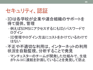 セキュリティ、認証
• IDは各学校が企業や連合組織のサポートを
得て提供、管理
• 例えばSIMSにアクセスするにもID/パスワードで
ログイン
• ID管理やログイン方法にコストをかけているわけで
はない
• 不正や不適切な利用は、インターネットの利用
状況を自動監視、分析することで発見
• マンチェスターのチームが開発した仕組みで、生徒
がトルコに渡航を計画していることを発見して防止
35
 