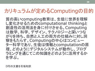 カリキュラムが定めるComputingの目的
質の高いcomputing教育は、生徒に世界を理解
し変化させるためのcomputational thinkingと
創造性の活用法を身に付けさせる。Computing
は数学、科学、デザイン、テクノロジーと深いつな
がりを持ち、自然と人工の両方の仕組みに対し洞
察をもたらす。Computingの中心はコンピュー
ター科学であり、生徒は情報とcomputationの原
理、どのようにデジタルシステムが動作し、プログ
ラミングを通じてこの知識をどのように活用するか
を学ぶ。
DfEの文書を石坂和訳
38
 