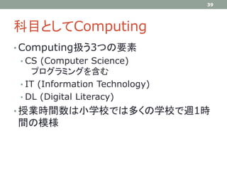 科目としてComputing
• Computing扱う3つの要素
• CS (Computer Science)
プログラミングを含む
• IT (Information Technology)
• DL (Digital Literacy)
• 授業時間数は小学校では多くの学校で週1時
間の模様
39
 
