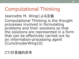 Computational Thinking
Jeannette M. Wingによる定義
Computational Thinking is the thought
processes involved in formulating
problems and their solutions so that
the solutions are represented in a form
that can be effectively carried out by
an information-processing agent
[CunySnyderWing10]
CT/計算論的思考
40
 
