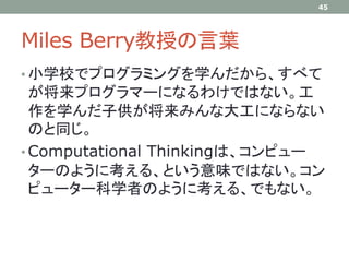 Miles Berry教授の言葉
• 小学校でプログラミングを学んだから、すべて
が将来プログラマーになるわけではない。工
作を学んだ子供が将来みんな大工にならない
のと同じ。
• Computational Thinkingは、コンピュー
ターのように考える、という意味ではない。コン
ピューター科学者のように考える、でもない。
45
 