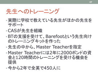 先生へのトレーニング
• 実際に学校で教えている先生がほかの先生を
サポート
• CASが先生を組織
• BTの支援を受けて、Barefootという先生向け
のトレーニングキットを作った
• 先生の中から、Master Teacherを指定
• Master Teacherには2年に2000ポンドの資
金と120時間のトレーニングを受ける機会を
提供
• 今から2年で全英で450人に
47
 