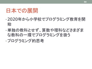 日本での展開
• 2020年から小学校でプログラミング教育を開
始
• 単独の教科とせず、算数や理科などさまざま
な教科の一環でプログラミングを扱う
• プログラミング的思考
50
 