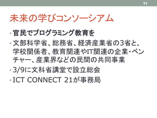 未来の学びコンソーシアム
• 官民でプログラミング教育を
• 文部科学省、総務省、経済産業省の3省と、
学校関係者、教育関連やＩＴ関連の企業・ベン
チャー、産業界などの民間の共同事業
• 3/9に文科省講堂で設立総会
• ICT CONNECT 21が事務局
51
 