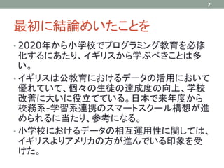 最初に結論めいたことを
• 2020年から小学校でプログラミング教育を必修
化するにあたり、イギリスから学ぶべきことは多
い。
• イギリスは公教育におけるデータの活用において
優れていて、個々の生徒の達成度の向上、学校
改善に大いに役立てている。日本で来年度から
校務系-学習系連携のスマートスクール構想が進
められるに当たり、参考になる。
• 小学校におけるデータの相互運用性に関しては、
イギリスよりアメリカの方が進んでいる印象を受
けた。
7
 