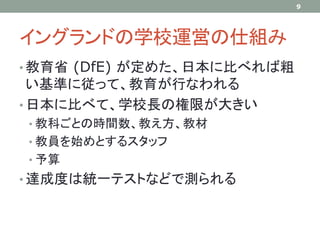 イングランドの学校運営の仕組み
• 教育省 (DfE) が定めた、日本に比べれば粗
い基準に従って、教育が行なわれる
• 日本に比べて、学校長の権限が大きい
• 教科ごとの時間数、教え方、教材
• 教員を始めとするスタッフ
• 予算
• 達成度は統一テストなどで測られる
9
 