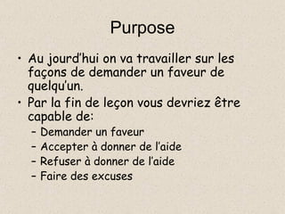 Purpose Au jourd’hui on va travailler sur les façons de demander un faveur de quelqu’un. Par la fin de leçon vous devriez être capable de: Demander un faveur Accepter à donner de l’aide Refuser à donner de l’aide Faire des excuses 