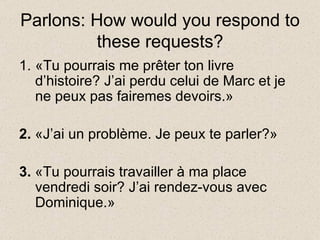 Parlons: How would you respond to these requests? «Tu pourrais me prêter ton livre d’histoire? J’ai perdu celui de Marc et je ne peux pas fairemes devoirs.» 2.  «J’ai un problème. Je peux te parler?» 3.  «Tu pourrais travailler à ma place vendredi soir? J’ai rendez-vous avec Dominique.» 