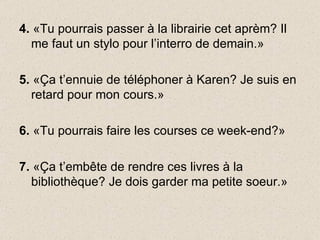 4.  «Tu pourrais passer à la librairie cet aprèm? Il me faut un stylo pour l’interro de demain.» 5.  «Ça t’ennuie de téléphoner à Karen? Je suis en retard pour mon cours.» 6.  «Tu pourrais faire les courses ce week-end?» 7.  «Ça t’embête de rendre ces livres à la bibliothèque? Je dois garder ma petite soeur.» 