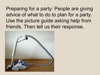 Preparing for a party: People are giving advice of what to do to plan for a party. Use the picture guide asking help from friends. Then tell us their response. 
