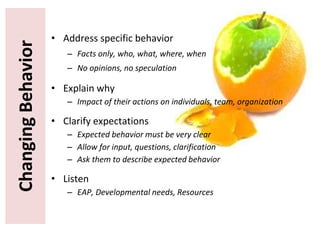 ChangingBehavior • Address specific behavior
– Facts only, who, what, where, when
– No opinions, no speculation
• Explain why
– Impact of their actions on individuals, team, organization
• Clarify expectations
– Expected behavior must be very clear
– Allow for input, questions, clarification
– Ask them to describe expected behavior
• Listen
– EAP, Developmental needs, Resources
 