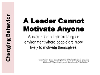 ChangingBehavior
A Leader Cannot
Motivate Anyone
A leader can help in creating an
environment where people are more
likely to motivate themselves.
Susan Fowler - Senior Consulting Partner at The Ken Blanchard Companies
& Author of “Why motivating people doesn't work...And what does”
 