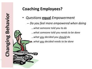 ChangingBehavior Coaching Employees?
• Questions equal Empowerment
– Do you feel more empowered when doing
…what someone told you to do
…what someone told you needs to be done
…what you decided you should do
…what you decided needs to be done
 