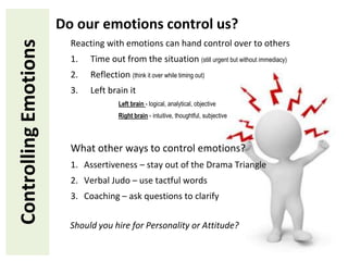 ControllingEmotions Do our emotions control us?
Reacting with emotions can hand control over to others
1. Time out from the situation (still urgent but without immediacy)
2. Reflection (think it over while timing out)
3. Left brain it
Left brain - logical, analytical, objective
Right brain - intuitive, thoughtful, subjective
What other ways to control emotions?
1. Assertiveness – stay out of the Drama Triangle
2. Verbal Judo – use tactful words
3. Coaching – ask questions to clarify
Should you hire for Personality or Attitude?
 