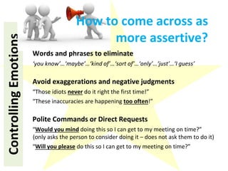 ControllingEmotions
Words and phrases to eliminate
‘you know’…‘maybe’…‘kind of’…‘sort of’…‘only’…‘just’…‘I guess’
Avoid exaggerations and negative judgments
“Those idiots never do it right the first time!”
“These inaccuracies are happening too often!”
Polite Commands or Direct Requests
“Would you mind doing this so I can get to my meeting on time?”
(only asks the person to consider doing it – does not ask them to do it)
“Will you please do this so I can get to my meeting on time?”
How to come across as
more assertive?
 