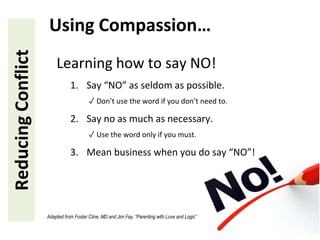 Learning how to say NO!
1. Say “NO” as seldom as possible.
✓ Don’t use the word if you don’t need to.
2. Say no as much as necessary.
✓ Use the word only if you must.
3. Mean business when you do say “NO”!
ReducingConflict Using Compassion…
Adapted from Foster Cline, MD and Jim Fay, “Parenting with Love and Logic”
 