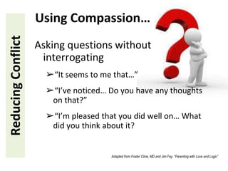 Asking questions without
interrogating
➢“It seems to me that…”
➢“I’ve noticed… Do you have any thoughts
on that?”
➢“I’m pleased that you did well on… What
did you think about it?
ReducingConflict Using Compassion…
Adapted from Foster Cline, MD and Jim Fay, “Parenting with Love and Logic”
 