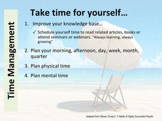 1. Improve your knowledge base…
✓ Schedule yourself time to read related articles, books or
attend seminars or webinars. “Always learning, always
growing”
2. Plan your morning, afternoon, day, week, month,
quarter
3. Plan physical time
4. Plan mental time
TimeManagement Take time for yourself…
Adapted from Steven Covey’s 7 Habits of Highly Successful People.
 