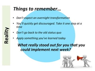 • Don’t expect an overnight transformation
• You’ll quickly get discouraged. Take it one step at a
time
• Don’t go back to the old status quo
• Apply something you’ve learned today
What really stood out for you that you
could implement next week?
Reality Things to remember…
 