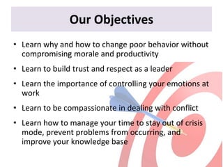 Our Objectives
• Learn why and how to change poor behavior without
compromising morale and productivity
• Learn to build trust and respect as a leader
• Learn the importance of controlling your emotions at
work
• Learn to be compassionate in dealing with conflict
• Learn how to manage your time to stay out of crisis
mode, prevent problems from occurring, and
improve your knowledge base
 